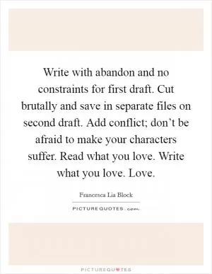 Write with abandon and no constraints for first draft. Cut brutally and save in separate files on second draft. Add conflict; don’t be afraid to make your characters suffer. Read what you love. Write what you love. Love Picture Quote #1