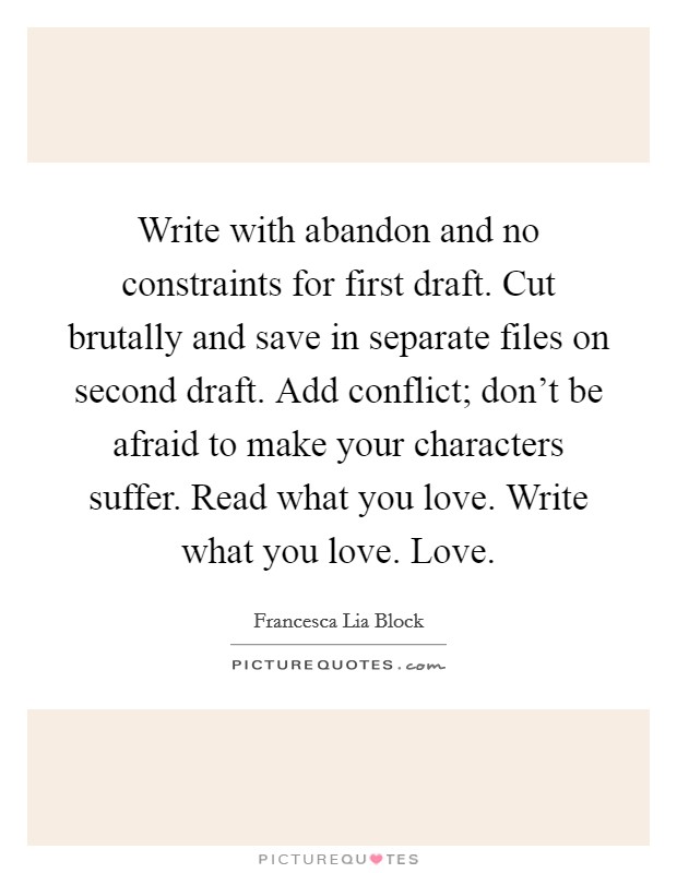Write with abandon and no constraints for first draft. Cut brutally and save in separate files on second draft. Add conflict; don't be afraid to make your characters suffer. Read what you love. Write what you love. Love. Picture Quote #1