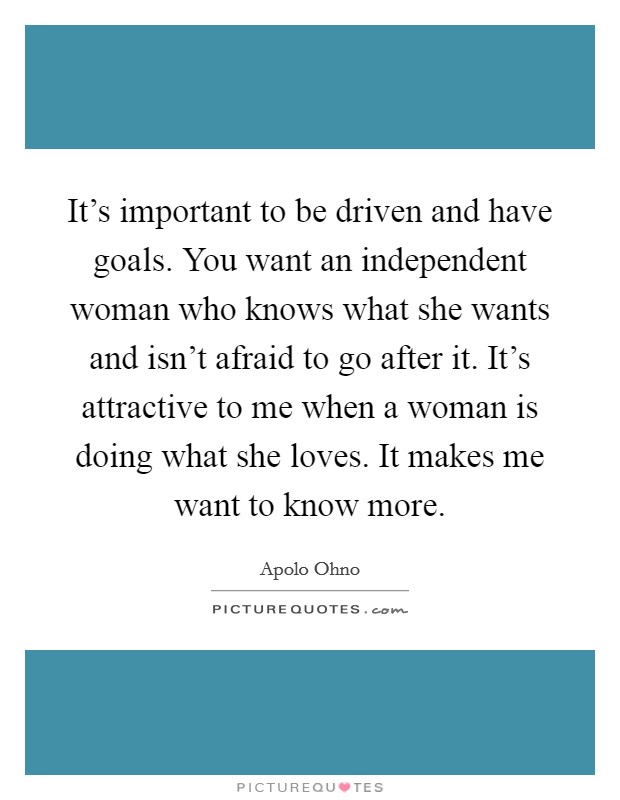 It's important to be driven and have goals. You want an independent woman who knows what she wants and isn't afraid to go after it. It's attractive to me when a woman is doing what she loves. It makes me want to know more. Picture Quote #1