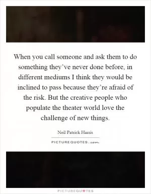 When you call someone and ask them to do something they’ve never done before, in different mediums I think they would be inclined to pass because they’re afraid of the risk. But the creative people who populate the theater world love the challenge of new things Picture Quote #1