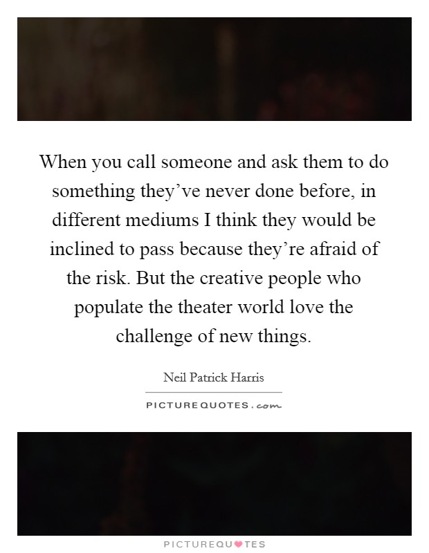 When you call someone and ask them to do something they've never done before, in different mediums I think they would be inclined to pass because they're afraid of the risk. But the creative people who populate the theater world love the challenge of new things. Picture Quote #1