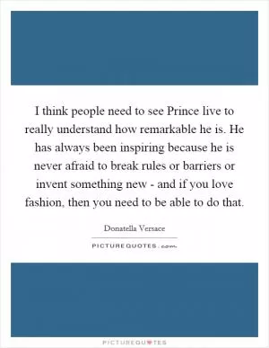 I think people need to see Prince live to really understand how remarkable he is. He has always been inspiring because he is never afraid to break rules or barriers or invent something new - and if you love fashion, then you need to be able to do that Picture Quote #1