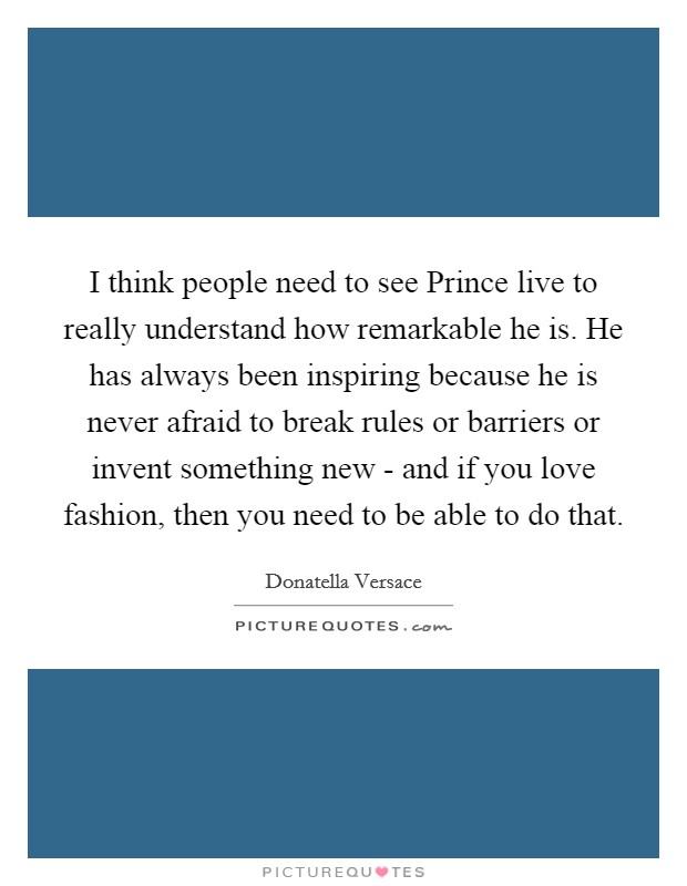 I think people need to see Prince live to really understand how remarkable he is. He has always been inspiring because he is never afraid to break rules or barriers or invent something new - and if you love fashion, then you need to be able to do that. Picture Quote #1