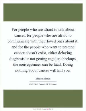 For people who are afraid to talk about cancer, for people who are afraid to communicate with their loved ones about it, and for the people who want to pretend cancer doesn’t exist, either delaying diagnosis or not getting regular checkups, the consequences can be fatal. Doing nothing about cancer will kill you Picture Quote #1