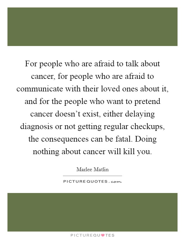 For people who are afraid to talk about cancer, for people who are afraid to communicate with their loved ones about it, and for the people who want to pretend cancer doesn't exist, either delaying diagnosis or not getting regular checkups, the consequences can be fatal. Doing nothing about cancer will kill you. Picture Quote #1