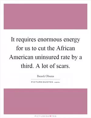 It requires enormous energy for us to cut the African American uninsured rate by a third. A lot of scars Picture Quote #1