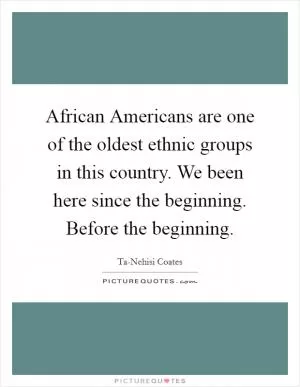 African Americans are one of the oldest ethnic groups in this country. We been here since the beginning. Before the beginning Picture Quote #1