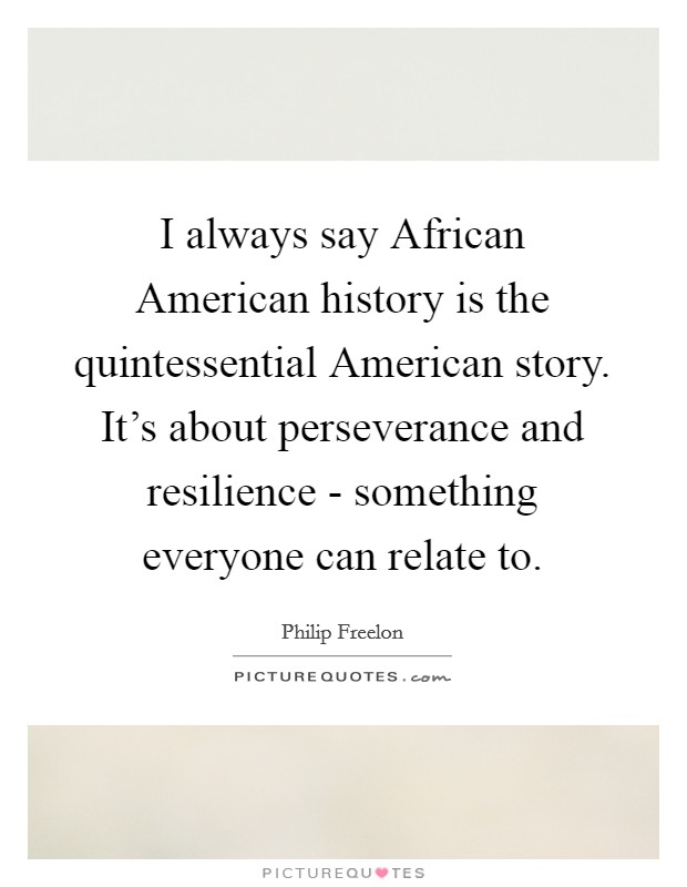 I always say African American history is the quintessential American story. It's about perseverance and resilience - something everyone can relate to. Picture Quote #1
