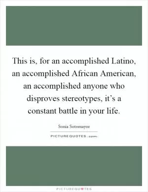 This is, for an accomplished Latino, an accomplished African American, an accomplished anyone who disproves stereotypes, it’s a constant battle in your life Picture Quote #1
