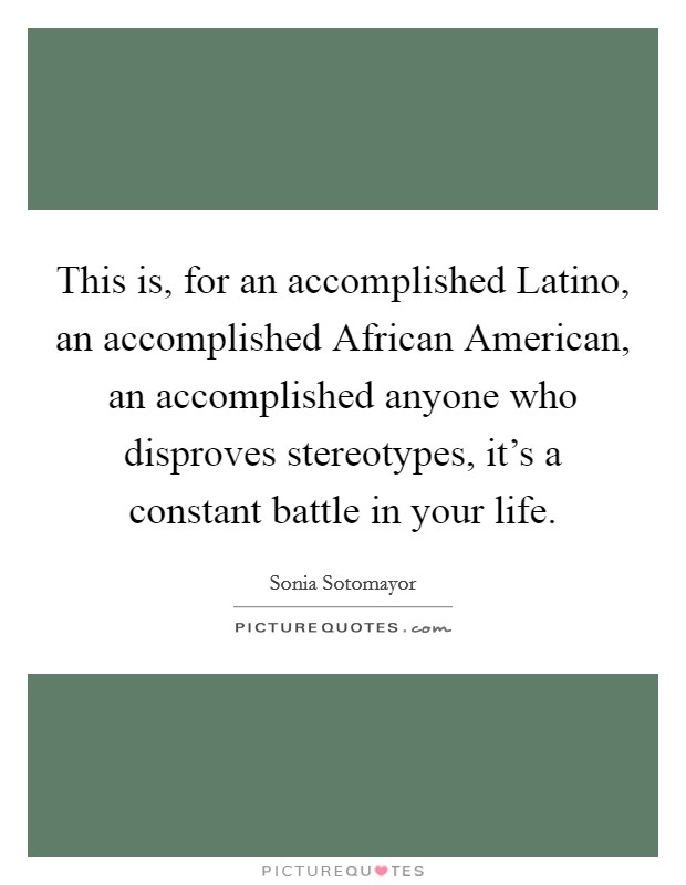 This is, for an accomplished Latino, an accomplished African American, an accomplished anyone who disproves stereotypes, it's a constant battle in your life. Picture Quote #1