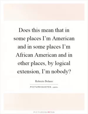 Does this mean that in some places I’m American and in some places I’m African American and in other places, by logical extension, I’m nobody? Picture Quote #1