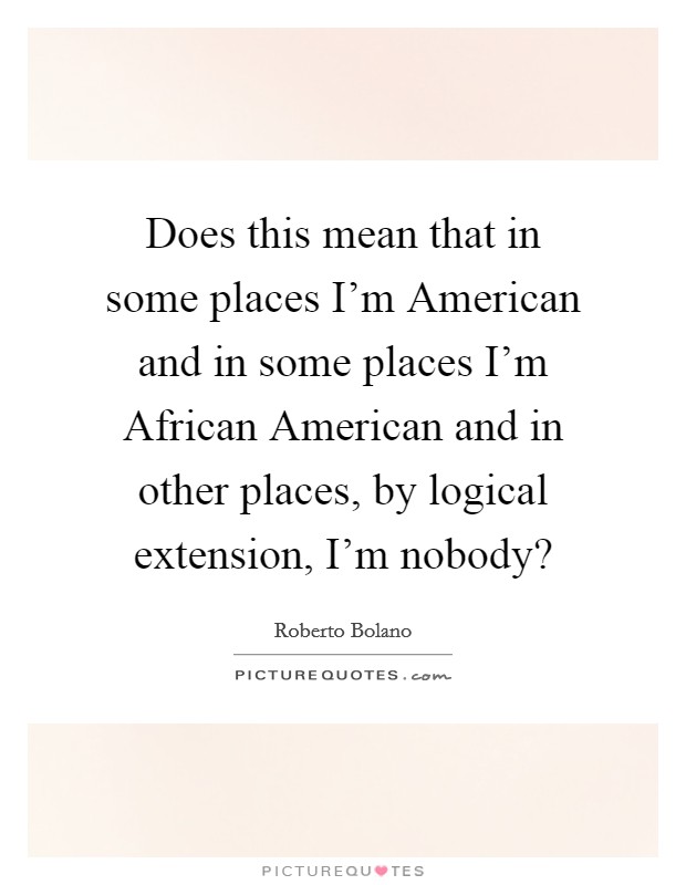 Does this mean that in some places I'm American and in some places I'm African American and in other places, by logical extension, I'm nobody? Picture Quote #1