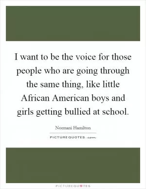 I want to be the voice for those people who are going through the same thing, like little African American boys and girls getting bullied at school Picture Quote #1