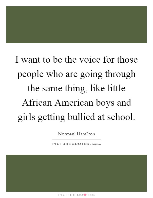 I want to be the voice for those people who are going through the same thing, like little African American boys and girls getting bullied at school. Picture Quote #1