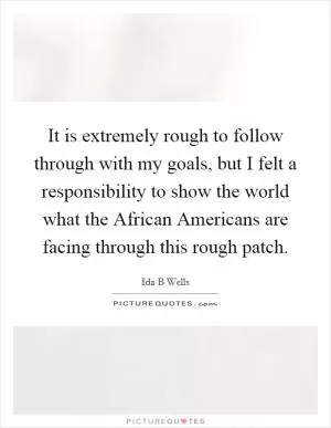 It is extremely rough to follow through with my goals, but I felt a responsibility to show the world what the African Americans are facing through this rough patch Picture Quote #1