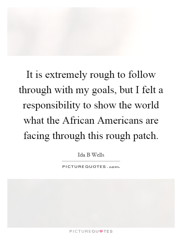 It is extremely rough to follow through with my goals, but I felt a responsibility to show the world what the African Americans are facing through this rough patch. Picture Quote #1