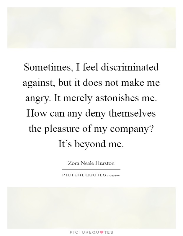 Sometimes, I feel discriminated against, but it does not make me angry. It merely astonishes me. How can any deny themselves the pleasure of my company? It's beyond me. Picture Quote #1