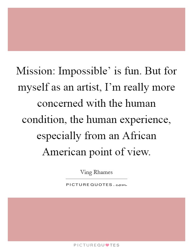 Mission: Impossible' is fun. But for myself as an artist, I'm really more concerned with the human condition, the human experience, especially from an African American point of view. Picture Quote #1
