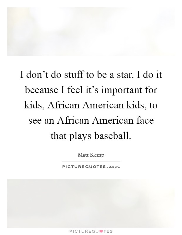 I don't do stuff to be a star. I do it because I feel it's important for kids, African American kids, to see an African American face that plays baseball. Picture Quote #1