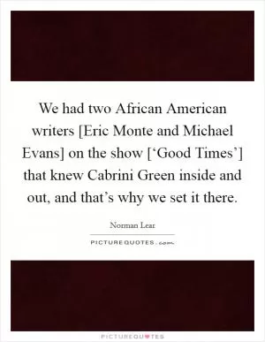 We had two African American writers [Eric Monte and Michael Evans] on the show [‘Good Times’] that knew Cabrini Green inside and out, and that’s why we set it there Picture Quote #1