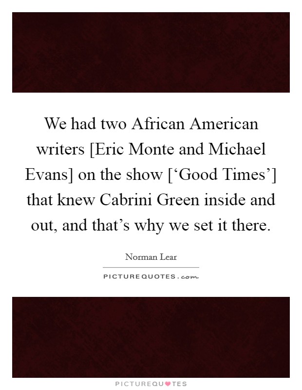 We had two African American writers [Eric Monte and Michael Evans] on the show [‘Good Times'] that knew Cabrini Green inside and out, and that's why we set it there. Picture Quote #1