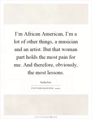 I’m African American, I’m a lot of other things, a musician and an artist. But that woman part holds the most pain for me. And therefore, obviously, the most lessons Picture Quote #1