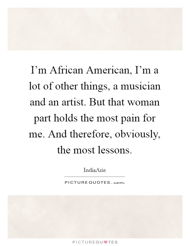 I'm African American, I'm a lot of other things, a musician and an artist. But that woman part holds the most pain for me. And therefore, obviously, the most lessons. Picture Quote #1