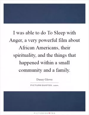 I was able to do To Sleep with Anger, a very powerful film about African Americans, their spirituality, and the things that happened within a small community and a family Picture Quote #1