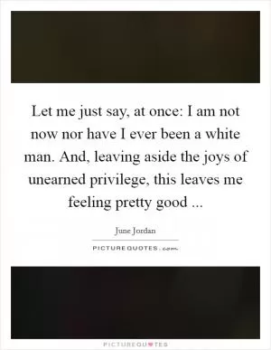 Let me just say, at once: I am not now nor have I ever been a white man. And, leaving aside the joys of unearned privilege, this leaves me feeling pretty good  Picture Quote #1