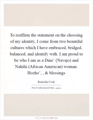To reaffirm the statement on the choosing of my identity, I come from two beautiful cultures which I have embraced, bridged, balanced, and identify with. I am proud to be who I am as a Dine’ (Navajo) and Nahilii (African American) woman. Hozho’, , and blessings Picture Quote #1