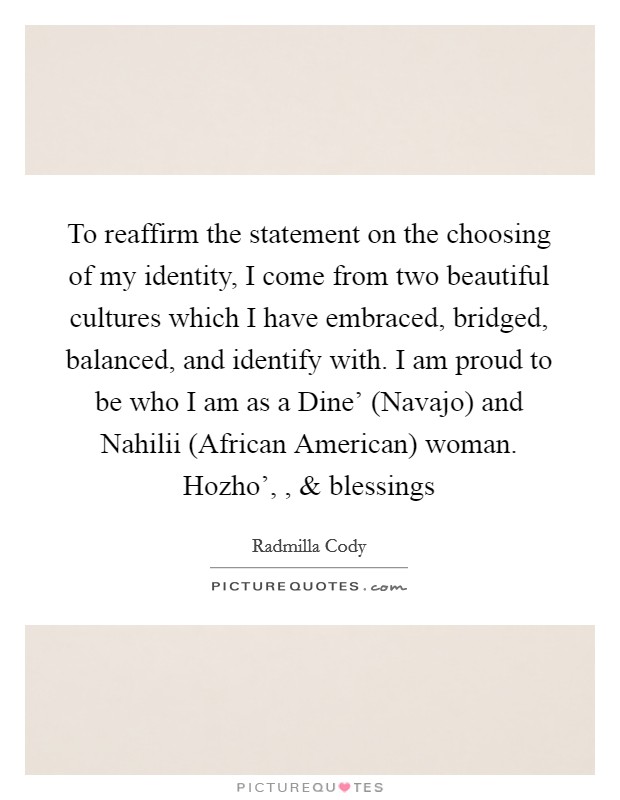 To reaffirm the statement on the choosing of my identity, I come from two beautiful cultures which I have embraced, bridged, balanced, and identify with. I am proud to be who I am as a Dine' (Navajo) and Nahilii (African American) woman. Hozho', , and blessings Picture Quote #1