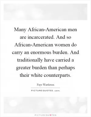 Many African-American men are incarcerated. And so African-American women do carry an enormous burden. And traditionally have carried a greater burden than perhaps their white counterparts Picture Quote #1