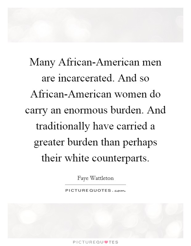 Many African-American men are incarcerated. And so African-American women do carry an enormous burden. And traditionally have carried a greater burden than perhaps their white counterparts. Picture Quote #1
