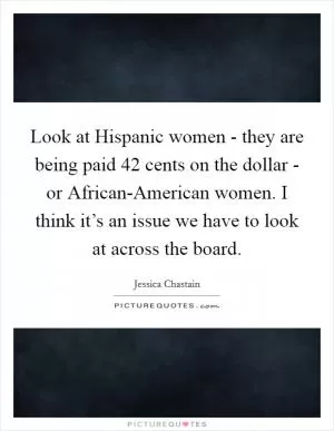 Look at Hispanic women - they are being paid 42 cents on the dollar - or African-American women. I think it’s an issue we have to look at across the board Picture Quote #1