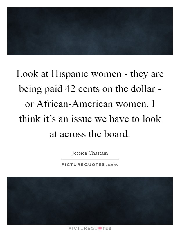 Look at Hispanic women - they are being paid 42 cents on the dollar - or African-American women. I think it's an issue we have to look at across the board. Picture Quote #1