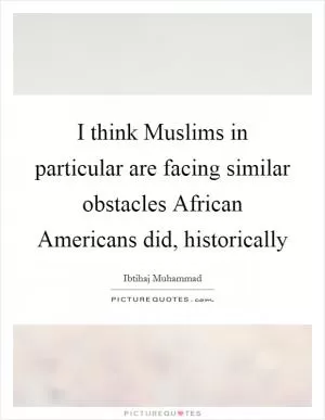 I think Muslims in particular are facing similar obstacles African Americans did, historically Picture Quote #1