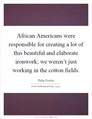African Americans were responsible for creating a lot of this beautiful and elaborate ironwork; we weren’t just working in the cotton fields Picture Quote #1