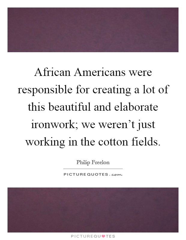 African Americans were responsible for creating a lot of this beautiful and elaborate ironwork; we weren't just working in the cotton fields. Picture Quote #1
