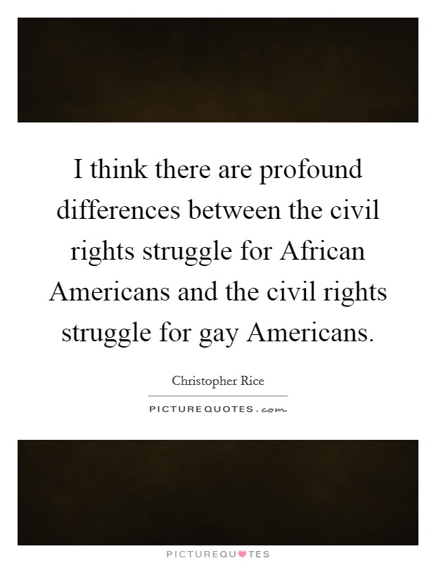 I think there are profound differences between the civil rights struggle for African Americans and the civil rights struggle for gay Americans. Picture Quote #1