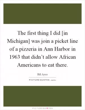 The first thing I did [in Michigan] was join a picket line of a pizzeria in Ann Harbor in 1963 that didn’t allow African Americans to eat there Picture Quote #1