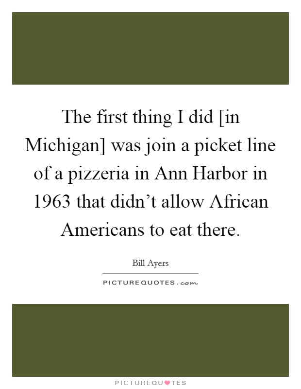 The first thing I did [in Michigan] was join a picket line of a pizzeria in Ann Harbor in 1963 that didn't allow African Americans to eat there. Picture Quote #1
