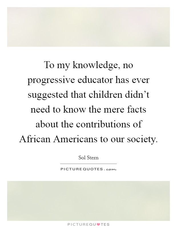 To my knowledge, no progressive educator has ever suggested that children didn't need to know the mere facts about the contributions of African Americans to our society. Picture Quote #1