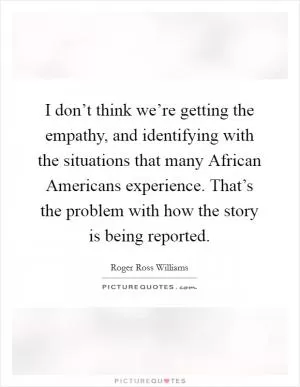 I don’t think we’re getting the empathy, and identifying with the situations that many African Americans experience. That’s the problem with how the story is being reported Picture Quote #1
