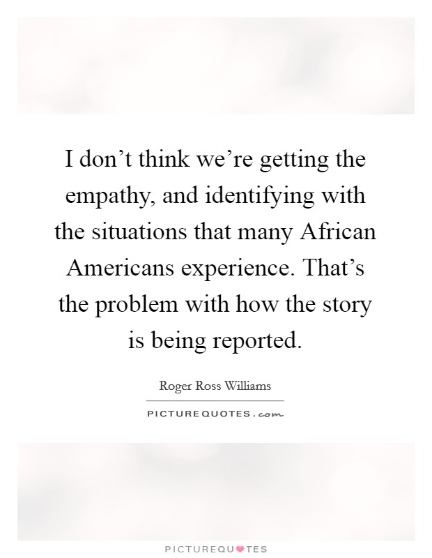 I don't think we're getting the empathy, and identifying with the situations that many African Americans experience. That's the problem with how the story is being reported. Picture Quote #1