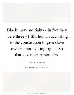 Blacks have no rights - in fact they were three - fifths human according to the constitution to give slave owners more voting rights. So that’s African Americans Picture Quote #1
