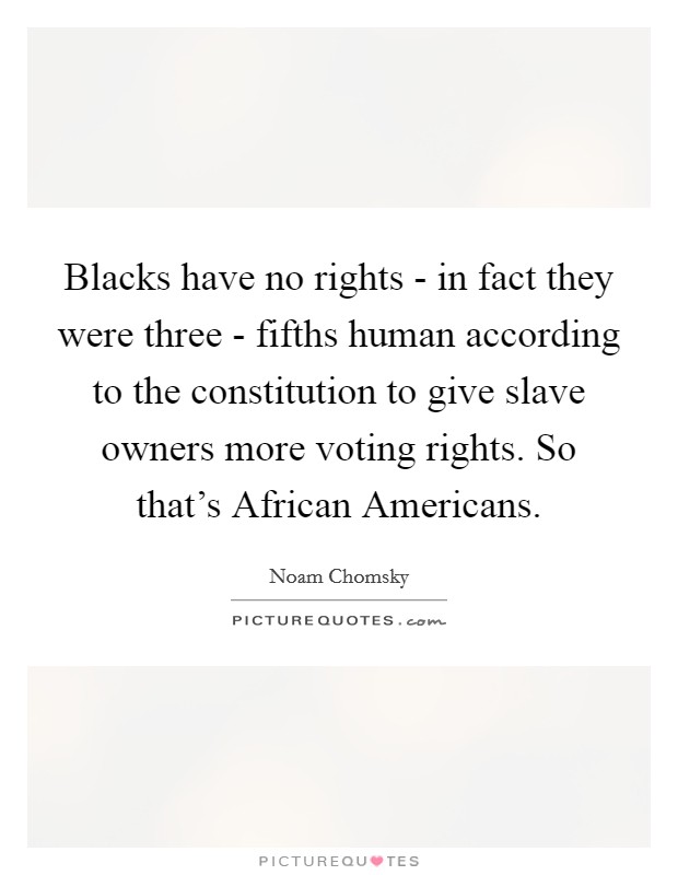 Blacks have no rights - in fact they were three - fifths human according to the constitution to give slave owners more voting rights. So that's African Americans. Picture Quote #1