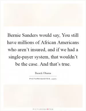 Bernie Sanders would say, You still have millions of African Americans who aren’t insured, and if we had a single-payer system, that wouldn’t be the case. And that’s true Picture Quote #1