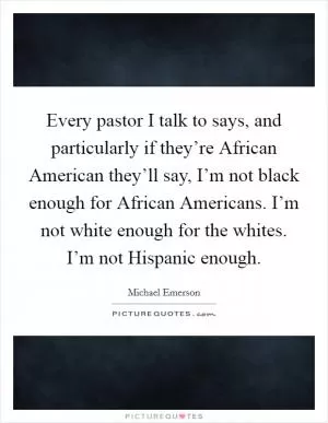 Every pastor I talk to says, and particularly if they’re African American they’ll say, I’m not black enough for African Americans. I’m not white enough for the whites. I’m not Hispanic enough Picture Quote #1