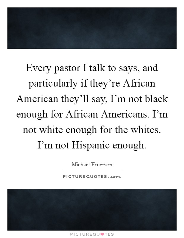 Every pastor I talk to says, and particularly if they're African American they'll say, I'm not black enough for African Americans. I'm not white enough for the whites. I'm not Hispanic enough. Picture Quote #1