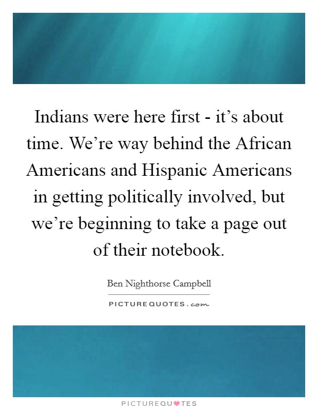 Indians were here first - it's about time. We're way behind the African Americans and Hispanic Americans in getting politically involved, but we're beginning to take a page out of their notebook. Picture Quote #1